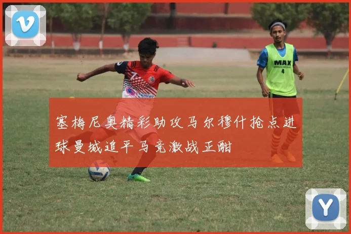 塞梅尼奥精彩助攻马尔穆什抢点进球曼城追平马竞激战正酣