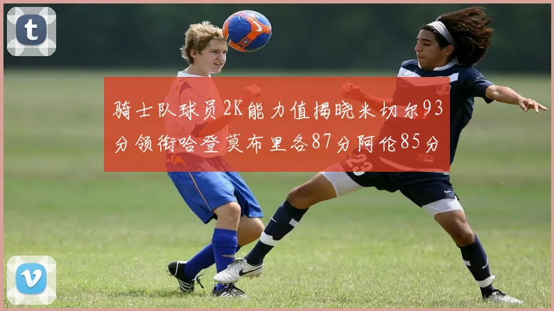 骑士队球员2K能力值揭晓米切尔93分领衔哈登莫布里各87分阿伦85分沃特森79分